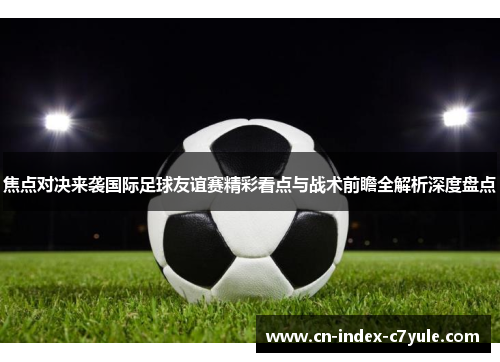 焦点对决来袭国际足球友谊赛精彩看点与战术前瞻全解析深度盘点